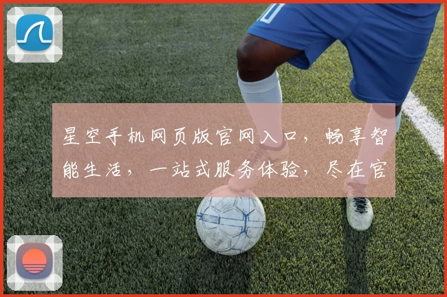 星空手机网页版官网入口，畅享智能生活，一站式服务体验，尽在官网逗逗逗
