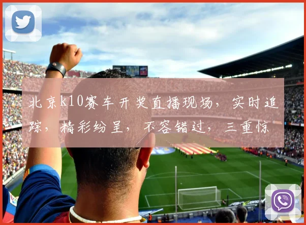 北京k10赛车开奖直播现场，实时追踪，精彩纷呈，不容错过，三重惊喜，等你来