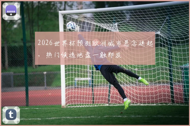 2026世界杯预测欧洲城市悬念迭起，热门候选地盘一触即发