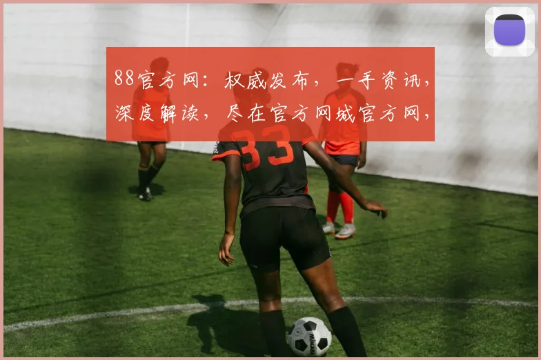 88官方网：权威发布，一手资讯，深度解读，尽在官方网城官方网，不容错过