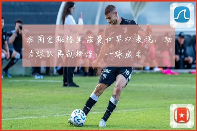 法国金靴格里兹曼世界杯表现，助力球队再创辉煌，一球成名