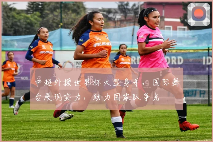 中超外援世界杯大显身手，国际舞台展现实力，助力国家队争光
