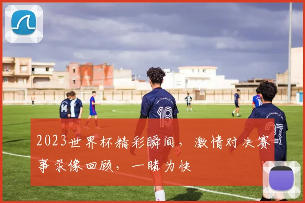 2023世界杯精彩瞬间，激情对决赛事录像回顾，一睹为快