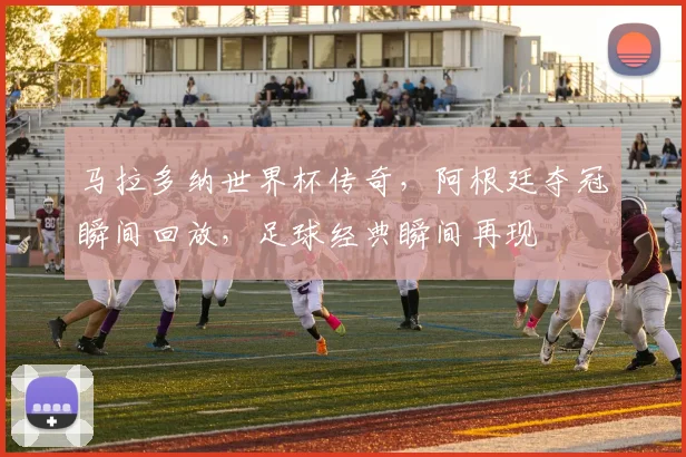 马拉多纳世界杯传奇，阿根廷夺冠瞬间回放，足球经典瞬间再现