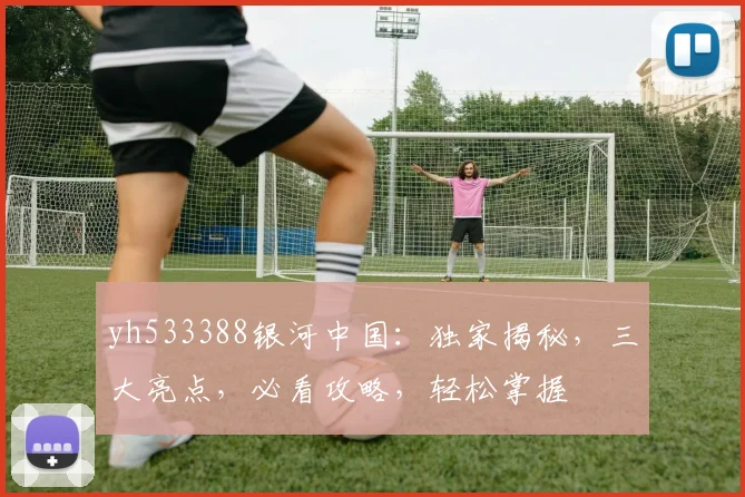 yh533388银河中国：独家揭秘，三大亮点，必看攻略，轻松掌握